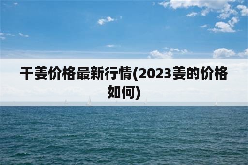 干姜价格最新行情(2023姜的价格如何)