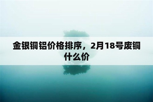 金银铜铝价格排序，2月18号废铜什么价