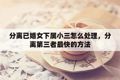 分离已婚女下属小三怎么处理，分离第三者最快的方法