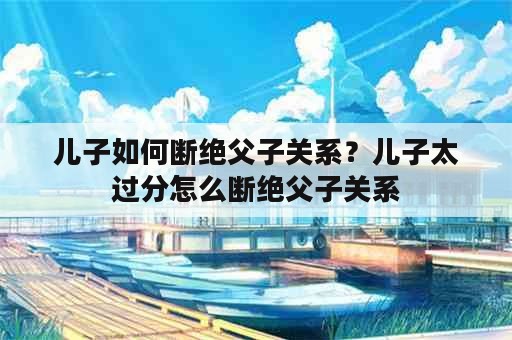 儿子如何断绝父子关系？儿子太过分怎么断绝父子关系