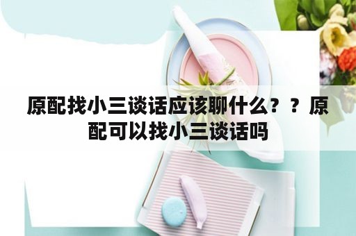 原配找小三谈话应该聊什么？？原配可以找小三谈话吗