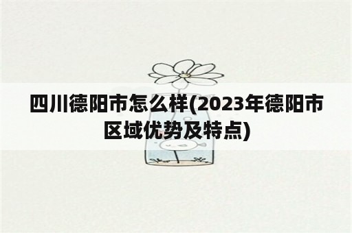 四川德阳市怎么样(2023年德阳市区域优势及特点)