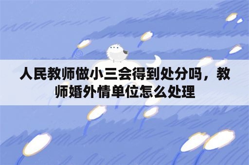 人民教师做小三会得到处分吗，教师婚外情单位怎么处理