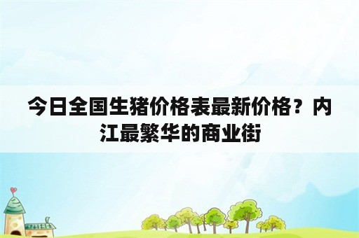 今日全国生猪价格表最新价格？内江最繁华的商业街