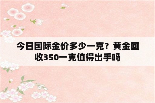 今日国际金价多少一克？黄金回收350一克值得出手吗