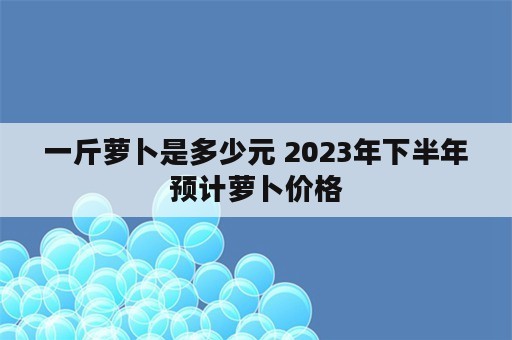 一斤萝卜是多少元 2023年下半年预计萝卜价格