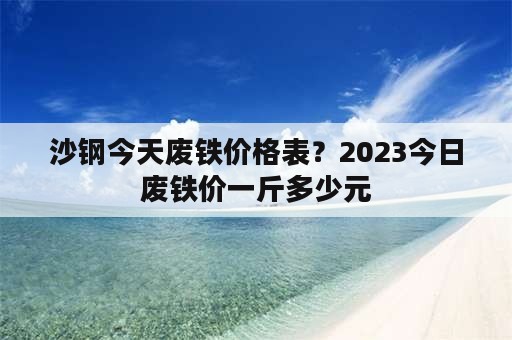 沙钢今天废铁价格表？2023今日废铁价一斤多少元