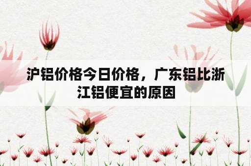 沪铝价格今日价格，广东铝比浙江铝便宜的原因