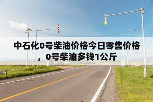 中石化0号柴油价格今日零售价格，0号柴油多钱1公斤