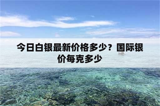 今日白银最新价格多少？国际银价每克多少