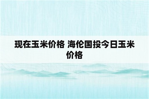 现在玉米价格 海伦国投今日玉米价格