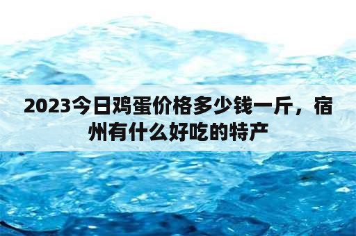 2023今日鸡蛋价格多少钱一斤，宿州有什么好吃的特产