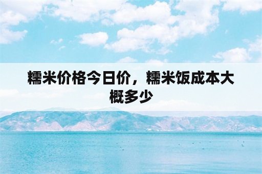 糯米价格今日价，糯米饭成本大概多少