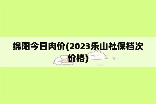 绵阳今日肉价(2023乐山社保档次价格)