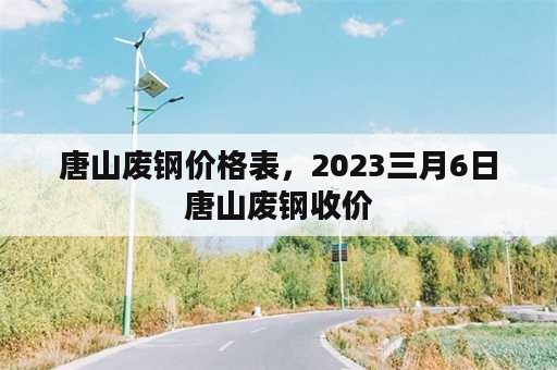 唐山废钢价格表，2023三月6日唐山废钢收价