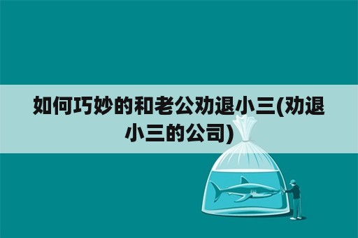 如何巧妙的和老公劝退小三(劝退小三的公司)