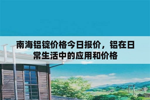 南海铝锭价格今日报价，铝在日常生活中的应用和价格