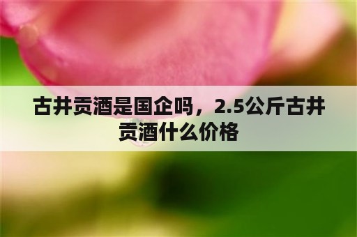 古井贡酒是国企吗，2.5公斤古井贡酒什么价格