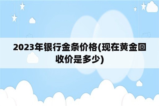 2023年银行金条价格(现在黄金回收价是多少)