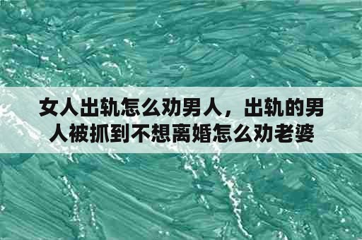 女人出轨怎么劝男人，出轨的男人被抓到不想离婚怎么劝老婆