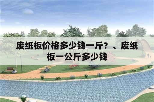 废纸板价格多少钱一斤？、废纸板一公斤多少钱