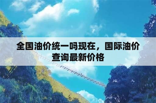 全国油价统一吗现在，国际油价查询最新价格