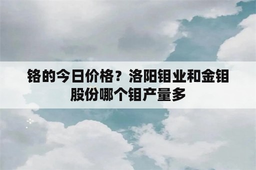 铬的今日价格？洛阳钼业和金钼股份哪个钼产量多