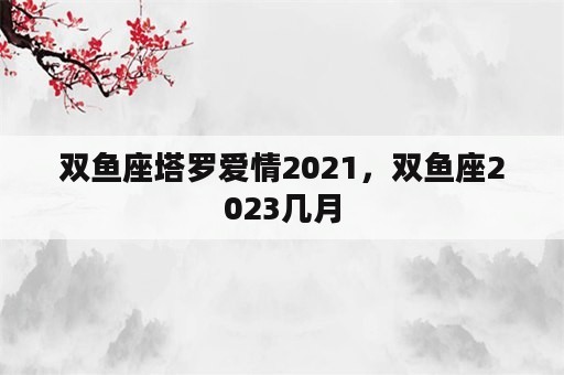 双鱼座塔罗爱情2021，双鱼座2023几月