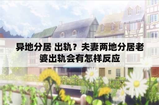 异地分居 出轨？夫妻两地分居老婆出轨会有怎样反应