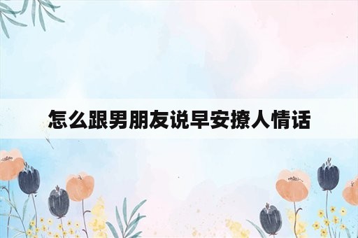 怎么跟男朋友说早安撩人情话