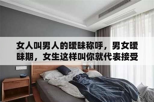 女人叫男人的暧昧称呼，男女暧昧期，女生这样叫你就代表接受你