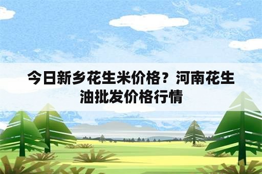 今日新乡花生米价格？河南花生油批发价格行情