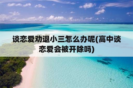 谈恋爱劝退小三怎么办呢(高中谈恋爱会被开除吗)