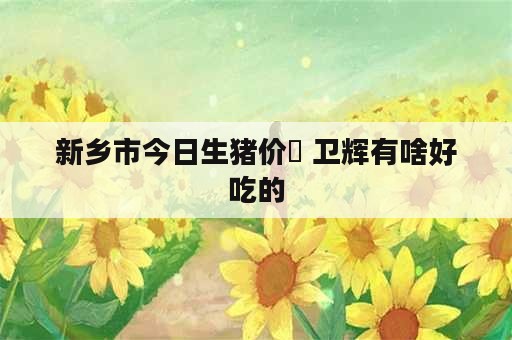 新乡市今日生猪价挌 卫辉有啥好吃的