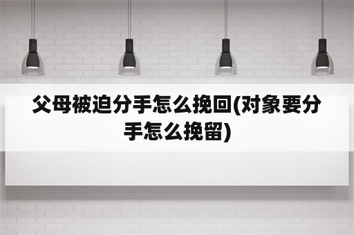 父母被迫分手怎么挽回(对象要分手怎么挽留)