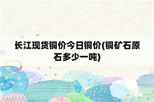 长江现货铜价今日铜价(铜矿石原石多少一吨)