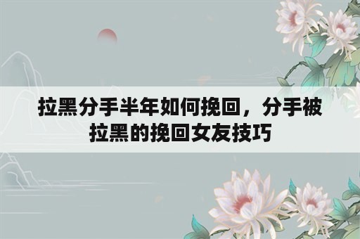 拉黑分手半年如何挽回，分手被拉黑的挽回女友技巧