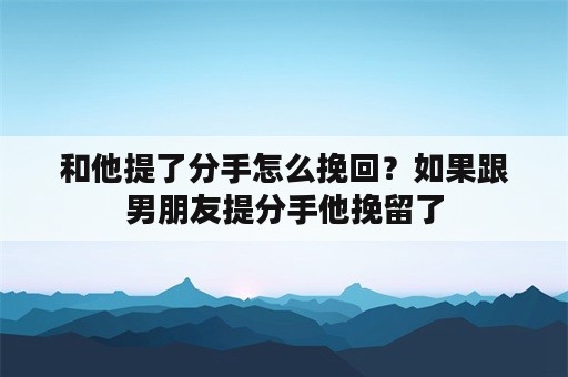 和他提了分手怎么挽回？如果跟男朋友提分手他挽留了