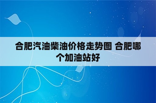 合肥汽油柴油价格走势图 合肥哪个加油站好