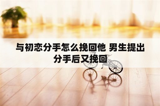 与初恋分手怎么挽回他 男生提出分手后又挽回