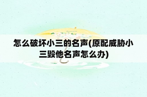 怎么破坏小三的名声(原配威胁小三毁他名声怎么办)